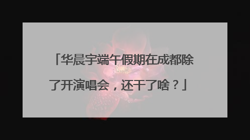 华晨宇端午假期在成都除了开演唱会，还干了啥？