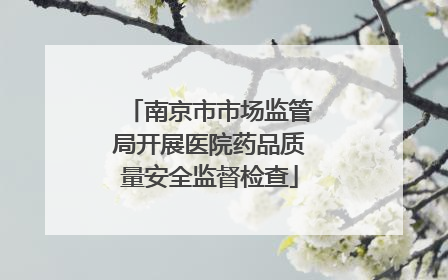 南京市市场监管局开展医院药品质量安全监督检查