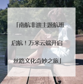 南航非遗主题航班启航！万米云端开启丝路文化奇妙之旅
