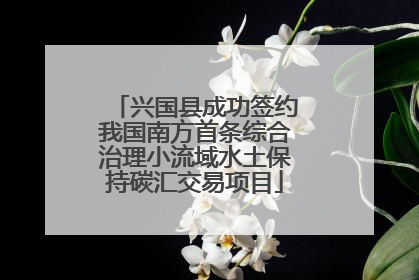 兴国县成功签约我国南方首条综合治理小流域水土保持碳汇交易项目