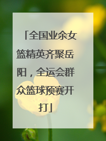 全国业余女篮精英齐聚岳阳，全运会群众篮球预赛开打