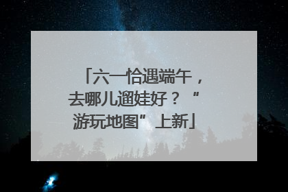 六一恰遇端午，去哪儿遛娃好？“游玩地图”上新
