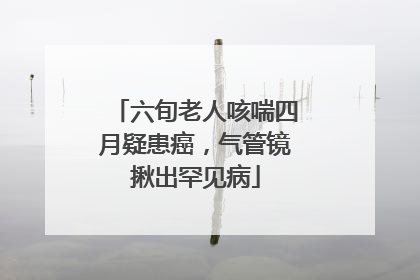 六旬老人咳喘四月疑患癌，气管镜揪出罕见病