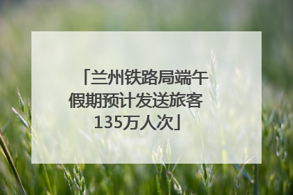 兰州铁路局端午假期预计发送旅客135万人次