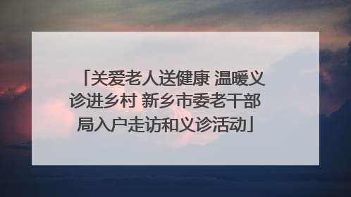 关爱老人送健康 温暖义诊进乡村 新乡市委老干部局入户走访和义诊活动