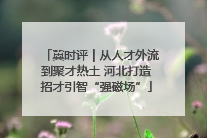 冀时评｜从人才外流到聚才热土 河北打造招才引智“强磁场”