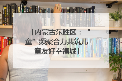 内蒙古东胜区：“童”频聚合力共筑儿童友好幸福城