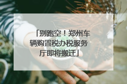 别跑空！郑州车辆购置税办税服务厅即将搬迁