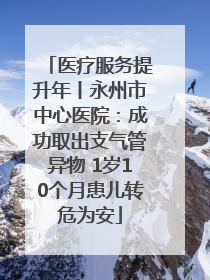医疗服务提升年丨永州市中心医院：成功取出支气管异物 1岁10个月患儿转危为安