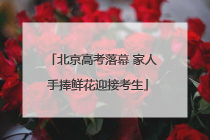 北京高考落幕 家人手捧鲜花迎接考生
