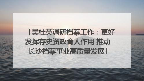 吴桂英调研档案工作：更好发挥存史资政育人作用 推动长沙档案事业高质量发展