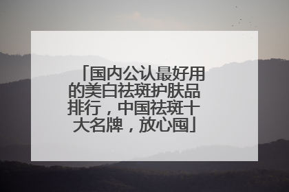 国内公认最好用的美白祛斑护肤品排行，中国祛斑十大名牌，放心囤