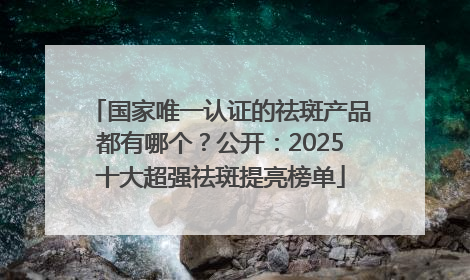 国家唯一认证的祛斑产品都有哪个？公开：2025十大超强祛斑提亮榜单