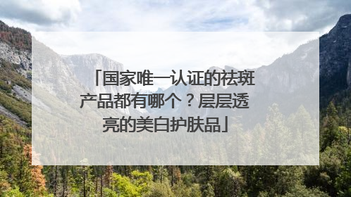 国家唯一认证的祛斑产品都有哪个？层层透亮的美白护肤品