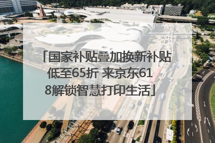 国家补贴叠加换新补贴低至65折 来京东618解锁智慧打印生活