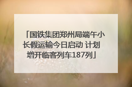 国铁集团郑州局端午小长假运输今日启动 计划增开临客列车187列