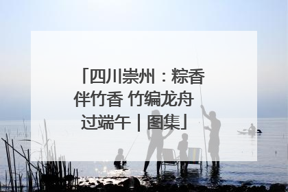 四川崇州：粽香伴竹香 竹编龙舟过端午｜图集