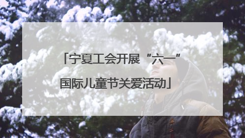 宁夏工会开展“六一”国际儿童节关爱活动