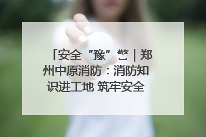 安全“豫”警｜郑州中原消防：消防知识进工地 筑牢安全“防火墙”