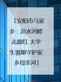 安阳市马家乡：洹水河畔志愿红 大学生暑期守护家乡母亲河