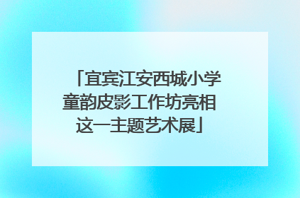宜宾江安西城小学童韵皮影工作坊亮相这一主题艺术展