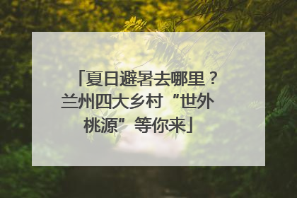 夏日避暑去哪里？兰州四大乡村“世外桃源”等你来