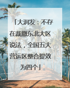 大润发：不存在裁撤东北大区说法，全国五大营运区整合提效为四个