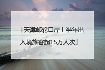 天津邮轮口岸上半年出入境旅客超15万人次