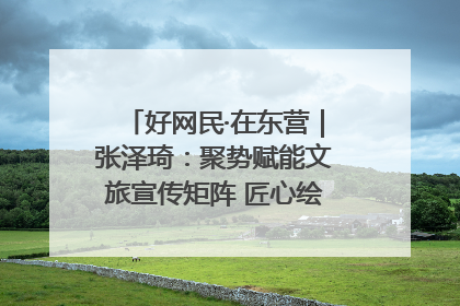 好网民·在东营｜张泽琦：聚势赋能文旅宣传矩阵 匠心绘就东营诗与远方
