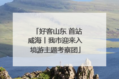 好客山东 首站威海丨我市迎来入境游主题考察团