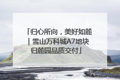 归心所向，美好如麓｜雪山万科城A7地块归麓园品质交付