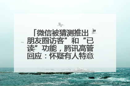 微信被猜测推出“朋友圈访客”和“已读”功能，腾讯高管回应：怀疑有人特意反复翻炒流量