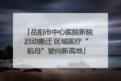 岳阳市中心医院新院启动搬迁 区域医疗“航母”驶向新高地