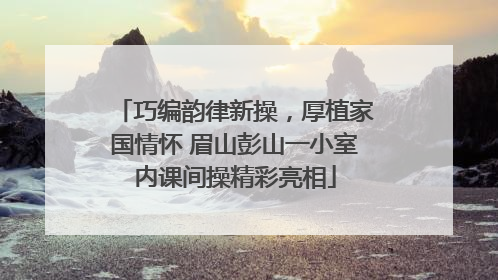 巧编韵律新操，厚植家国情怀 眉山彭山一小室内课间操精彩亮相