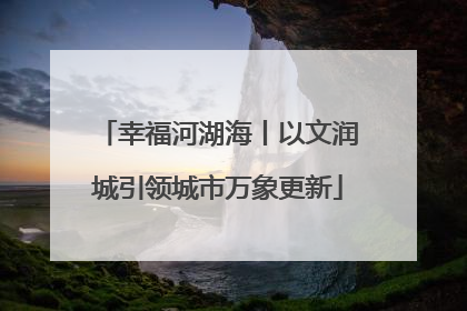 幸福河湖海丨以文润城引领城市万象更新