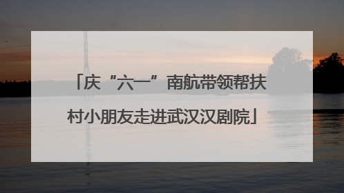 庆“六一”南航带领帮扶村小朋友走进武汉汉剧院