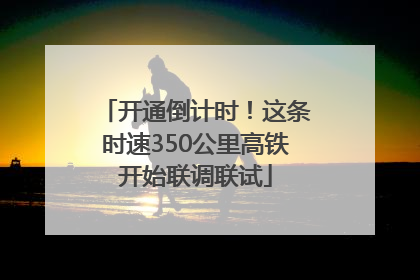开通倒计时！这条时速350公里高铁开始联调联试