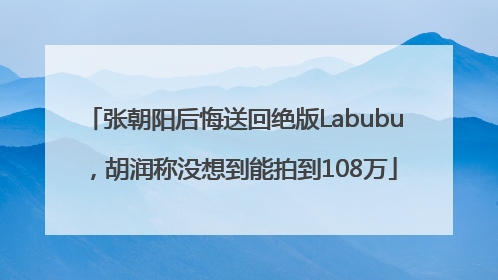 张朝阳后悔送回绝版Labubu，胡润称没想到能拍到108万
