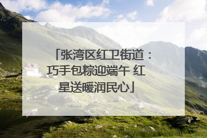张湾区红卫街道：巧手包粽迎端午 红星送暖润民心