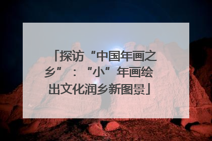探访“中国年画之乡”：“小”年画绘出文化润乡新图景