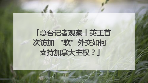 总台记者观察丨英王首次访加 “软”外交如何支持加拿大主权？