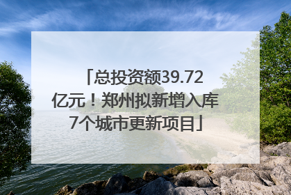 总投资额39.72亿元！郑州拟新增入库7个城市更新项目