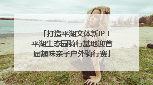 打造平湖文体新IP！平湖生态园骑行基地迎首届趣味亲子户外骑行赛