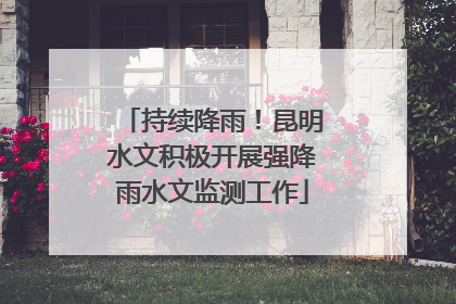持续降雨！昆明水文积极开展强降雨水文监测工作