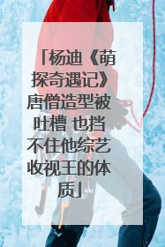 杨迪《萌探奇遇记》唐僧造型被吐槽 也挡不住他综艺收视王的体质