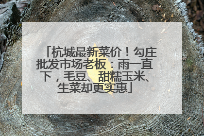 杭城最新菜价！勾庄批发市场老板：雨一直下，毛豆、甜糯玉米、生菜却更实惠