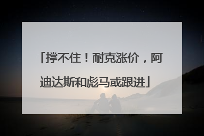 撑不住！耐克涨价，阿迪达斯和彪马或跟进