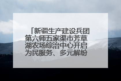 新疆生产建设兵团第六师五家渠市芳草湖农场综治中心开启为民服务、多元解纷“超市”新体验