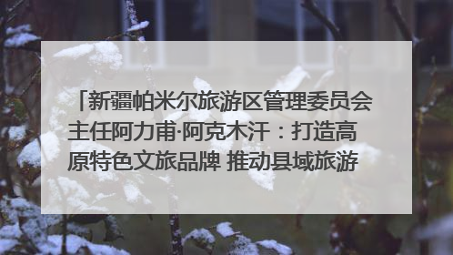新疆帕米尔旅游区管理委员会主任阿力甫·阿克木汗：打造高原特色文旅品牌 推动县域旅游高质量发展｜第七届全国县域旅游研究成果发布系列活动