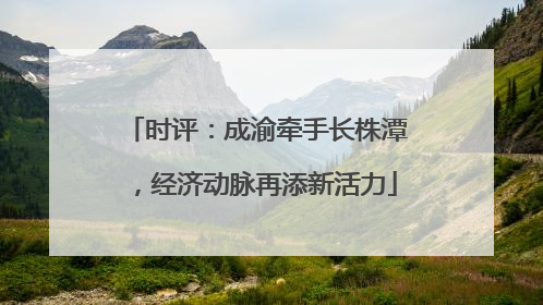 时评：成渝牵手长株潭，经济动脉再添新活力